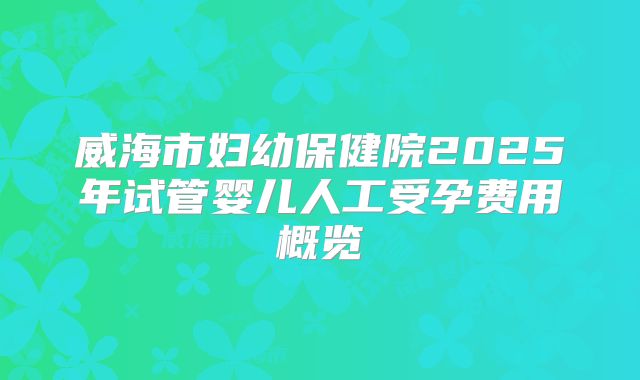 威海市妇幼保健院2025年试管婴儿人工受孕费用概览