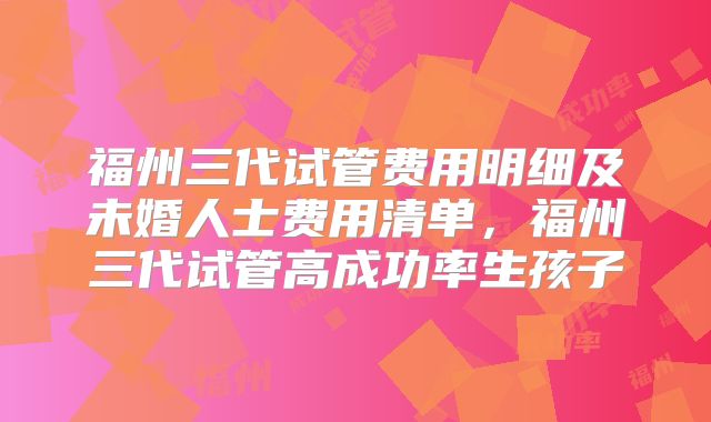 福州三代试管费用明细及未婚人士费用清单，福州三代试管高成功率生孩子