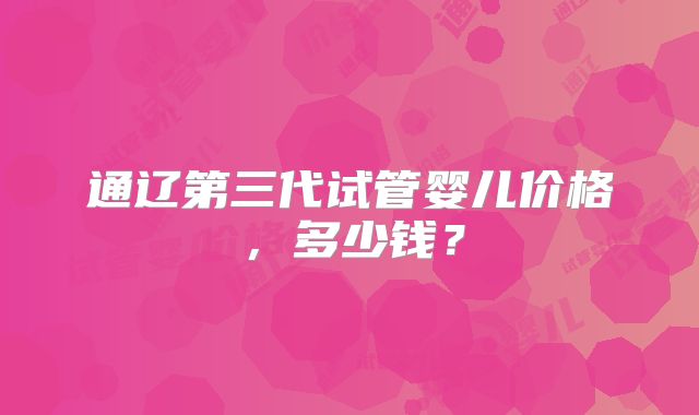 通辽第三代试管婴儿价格,多少钱?