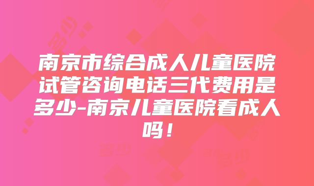 南京市综合成人儿童医院试管咨询电话三代费用是多少-南京儿童医院看成人吗!