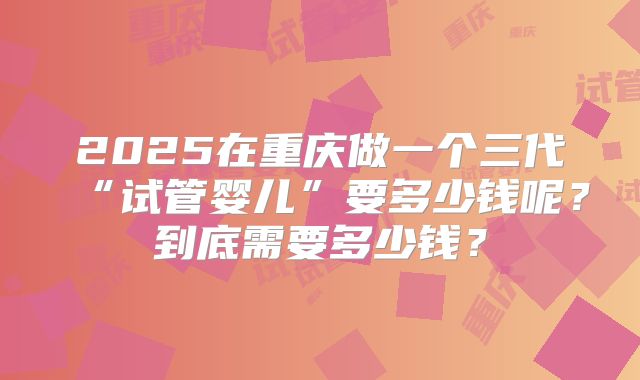 2025在重庆做一个三代“试管婴儿”要多少钱呢?到底需要多少钱?