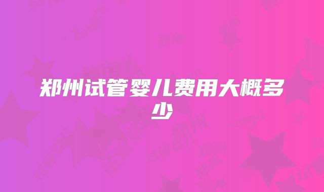 郑州试管婴儿费用大概多少