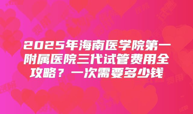 2025年海南医学院第一附属医院三代试管费用全攻略?一次需要多少钱