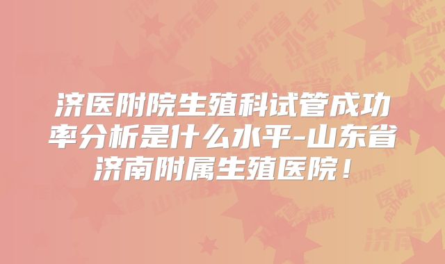 济医附院生殖科试管成功率分析是什么水平-山东省济南附属生殖医院！