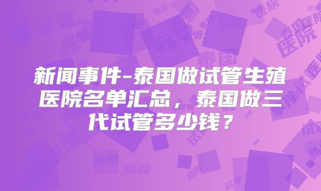 新闻事件-泰国做试管生殖医院名单汇总，泰国做三代试管多少钱？