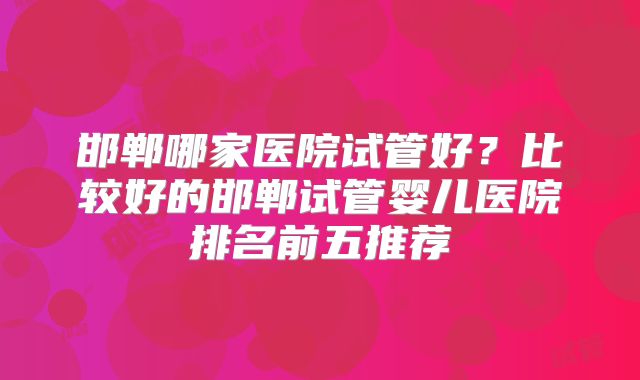 邯郸哪家医院试管好?比较好的邯郸试管婴儿医院排名前五推荐