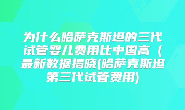 为什么哈萨克斯坦的三代试管婴儿费用比中国高（最新数据揭晓(哈萨克斯坦第三代试管费用)