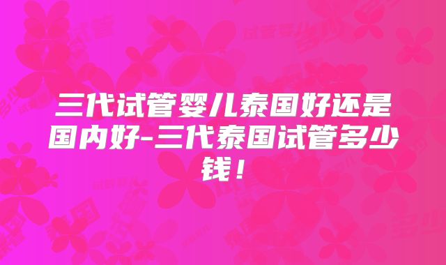 三代试管婴儿泰国好还是国内好-三代泰国试管多少钱！