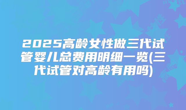 2025高龄女性做三代试管婴儿总费用明细一览(三代试管对高龄有用吗)
