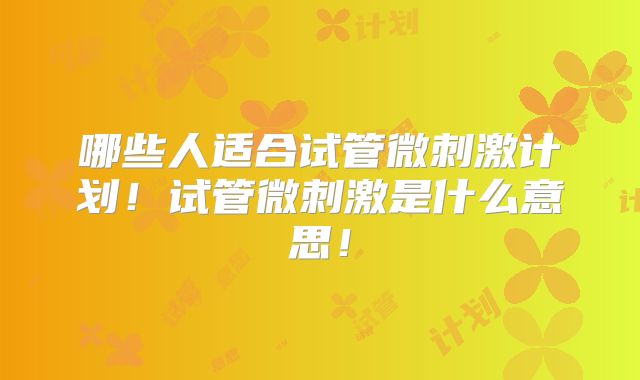 哪些人适合试管微刺激计划！试管微刺激是什么意思！