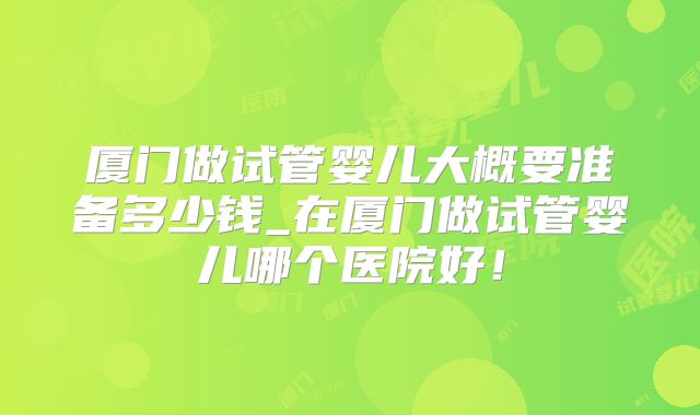 厦门做试管婴儿大概要准备多少钱_在厦门做试管婴儿哪个医院好！
