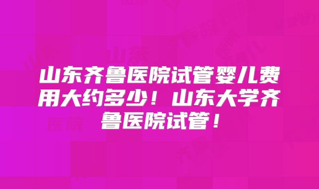 山东齐鲁医院试管婴儿费用大约多少!山东大学齐鲁医院试管!