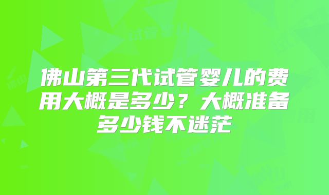 佛山第三代试管婴儿的费用大概是多少？大概准备多少钱不迷茫