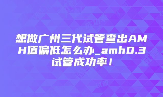 想做广州三代试管查出AMH值偏低怎么办_amh0.3试管成功率！