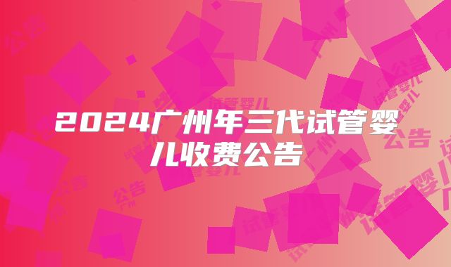 2024广州年三代试管婴儿收费公告