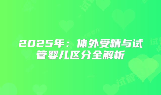 2025年：体外受精与试管婴儿区分全解析