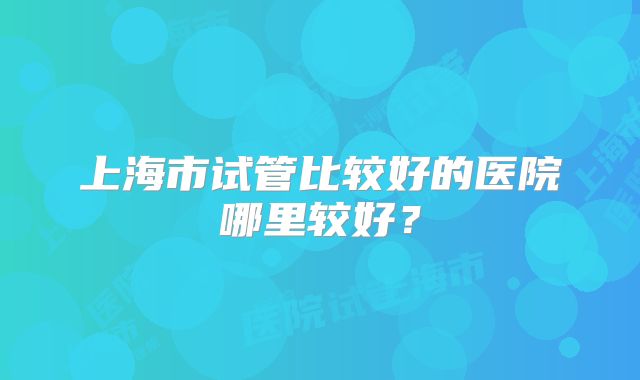 上海市试管比较好的医院哪里较好？