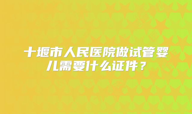 十堰市人民医院做试管婴儿需要什么证件?