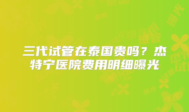 三代试管在泰国贵吗?杰特宁医院费用明细曝光