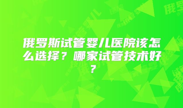 俄罗斯试管婴儿医院该怎么选择？哪家试管技术好？