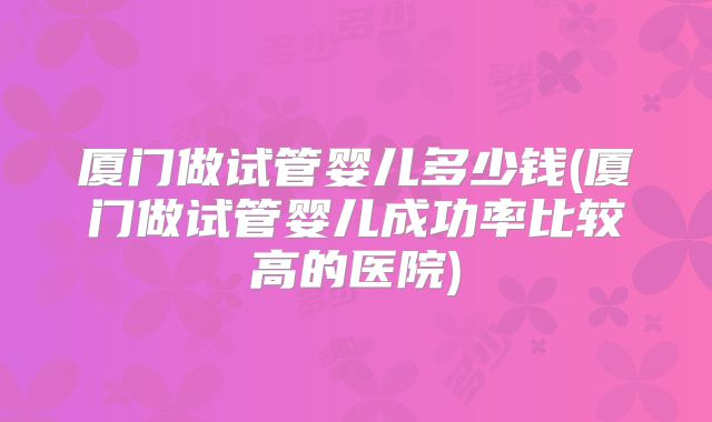 厦门做试管婴儿多少钱(厦门做试管婴儿成功率比较高的医院)