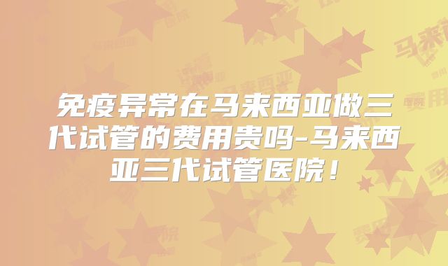 免疫异常在马来西亚做三代试管的费用贵吗-马来西亚三代试管医院！