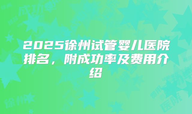 2025徐州试管婴儿医院排名，附成功率及费用介绍