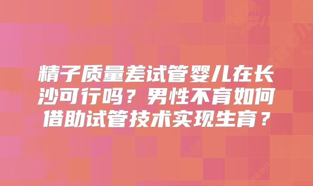 精子质量差试管婴儿在长沙可行吗？男性不育如何借助试管技术实现生育？