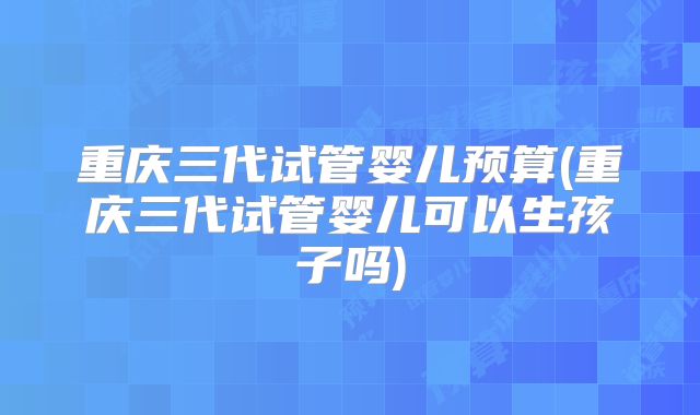 重庆三代试管婴儿预算(重庆三代试管婴儿可以生孩子吗)
