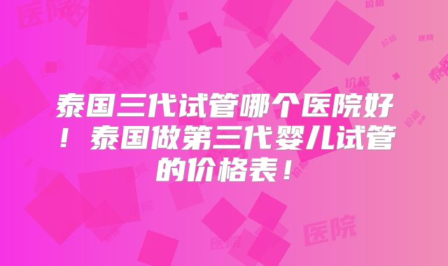 泰国三代试管哪个医院好！泰国做第三代婴儿试管的价格表！