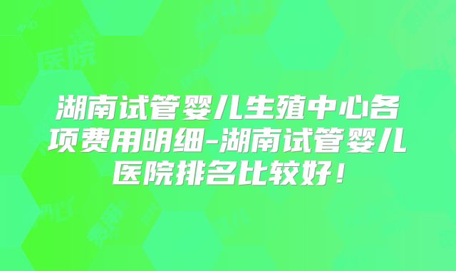 湖南试管婴儿生殖中心各项费用明细-湖南试管婴儿医院排名比较好！