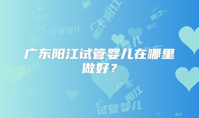 广东阳江试管婴儿在哪里做好？