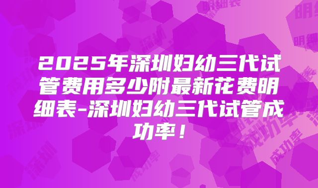 2025年深圳妇幼三代试管费用多少附最新花费明细表-深圳妇幼三代试管成功率！