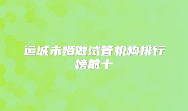 运城未婚做试管机构排行榜前十