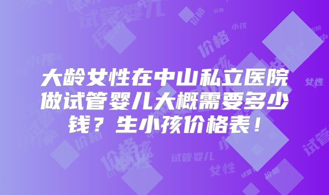 大龄女性在中山私立医院做试管婴儿大概需要多少钱?生小孩价格表!