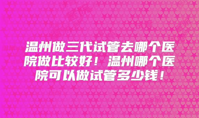 温州做三代试管去哪个医院做比较好！温州哪个医院可以做试管多少钱！