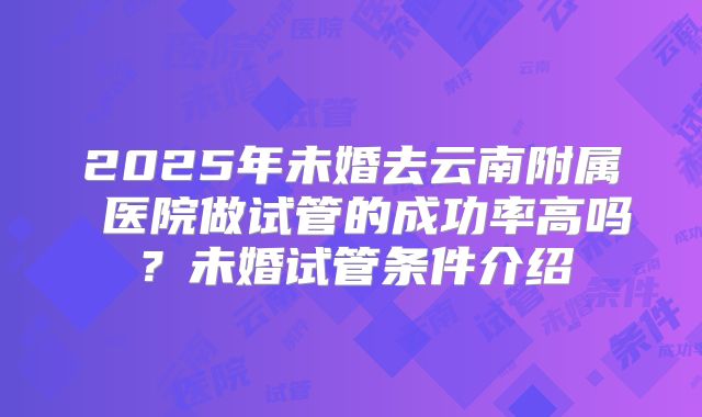 2025年未婚去云南附属 医院做试管的成功率高吗？未婚试管条件介绍