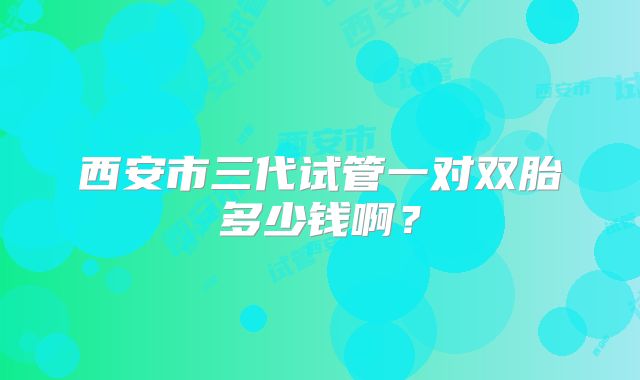 西安市三代试管一对双胎多少钱啊?