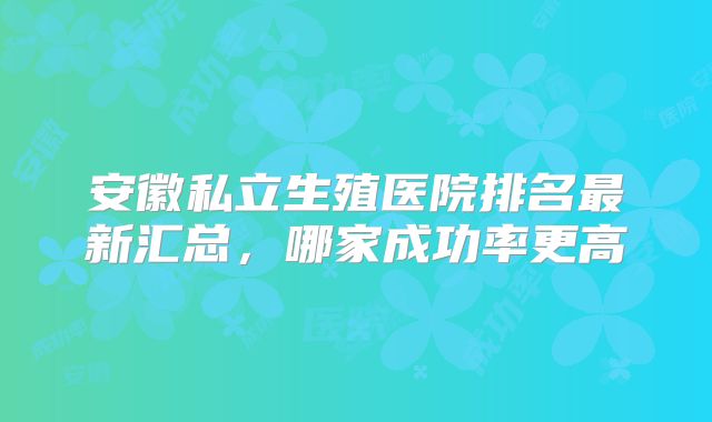 安徽私立生殖医院排名最新汇总，哪家成功率更高