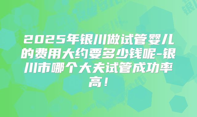 2025年银川做试管婴儿的费用大约要多少钱呢-银川市哪个大夫试管成功率高!