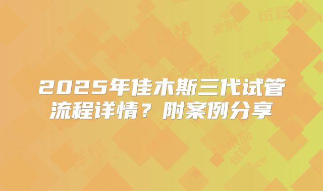 2025年佳木斯三代试管流程详情？附案例分享