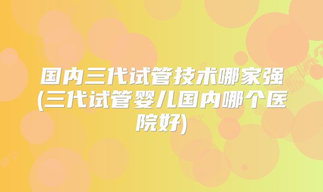国内三代试管技术哪家强(三代试管婴儿国内哪个医院好)