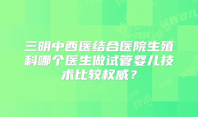 三明中西医结合医院生殖科哪个医生做试管婴儿技术比较权威？