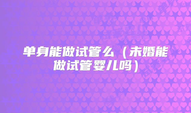 单身能做试管么（未婚能做试管婴儿吗）
