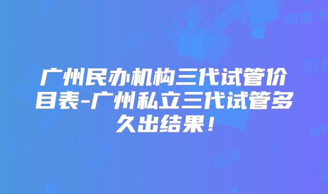 广州民办机构三代试管价目表-广州私立三代试管多久出结果！