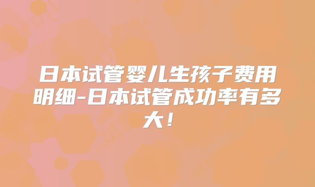 日本试管婴儿生孩子费用明细-日本试管成功率有多大!
