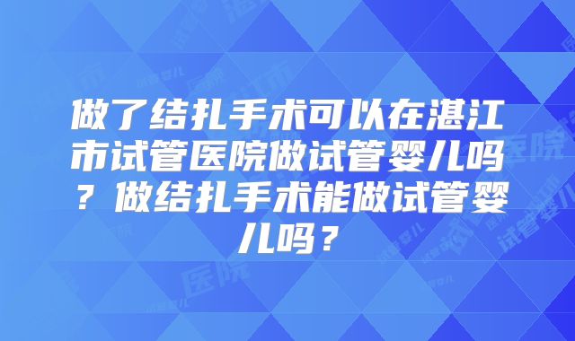 做了结扎手术可以在湛江市试管医院做试管婴儿吗?做结扎手术能做试管婴儿吗?