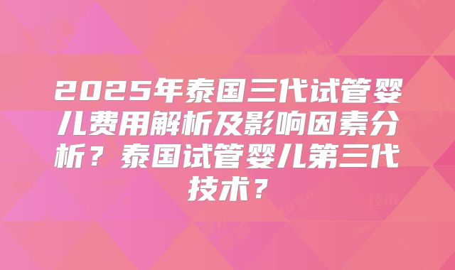 2025年泰国三代试管婴儿费用解析及影响因素分析？泰国试管婴儿第三代技术？
