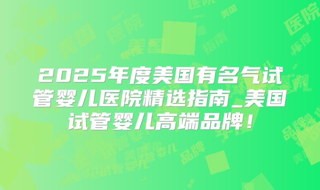 2025年度美国有名气试管婴儿医院精选指南_美国试管婴儿高端品牌！
