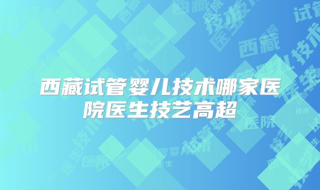 西藏试管婴儿技术哪家医院医生技艺高超